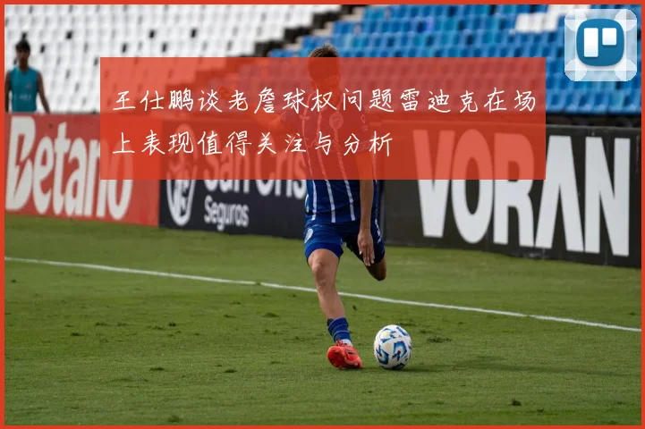 王仕鹏谈老詹球权问题雷迪克在场上表现值得关注与分析