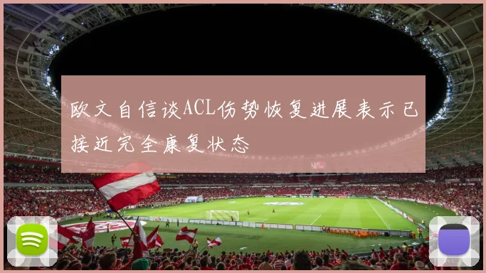 欧文自信谈ACL伤势恢复进展表示已接近完全康复状态