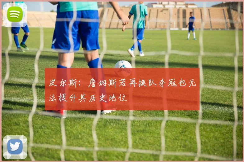 皮尔斯：詹姆斯若再换队夺冠也无法提升其历史地位