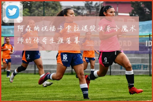 阿森纳祝福卡索拉退役快乐小魔术师的传奇生涯落幕