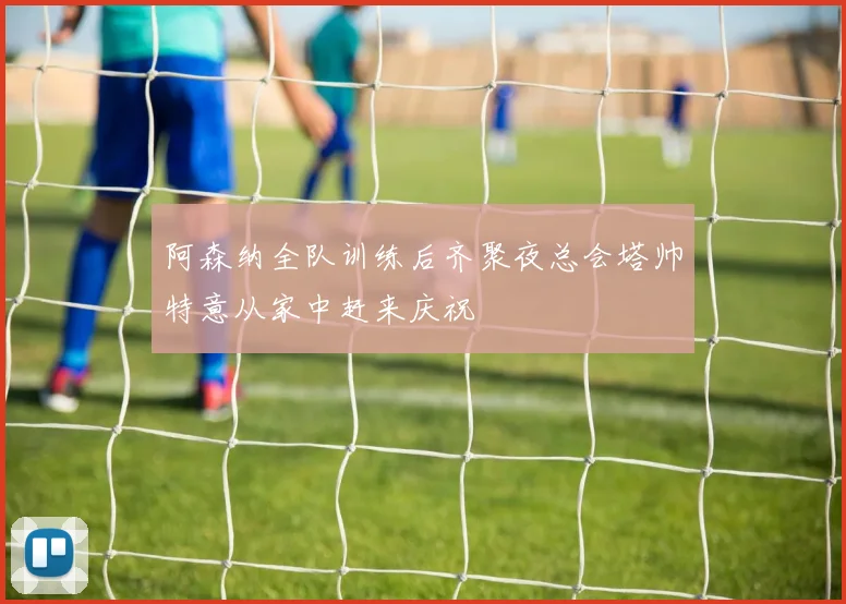 阿森纳全队训练后齐聚夜总会塔帅特意从家中赶来庆祝