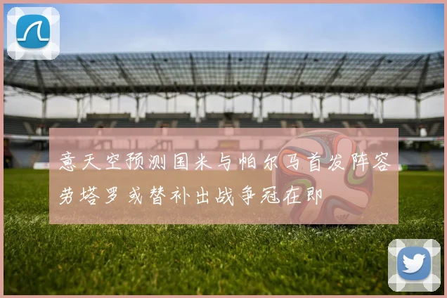 意天空预测国米与帕尔马首发阵容劳塔罗或替补出战争冠在即