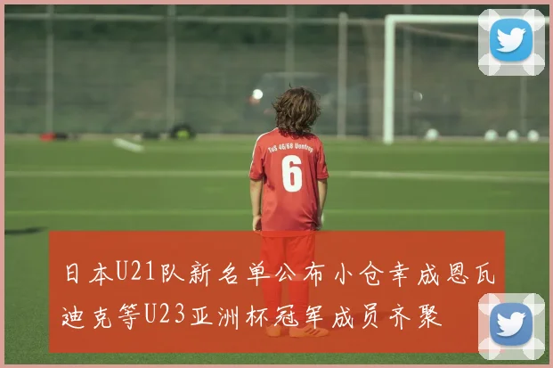 日本U21队新名单公布小仓幸成恩瓦迪克等U23亚洲杯冠军成员齐聚