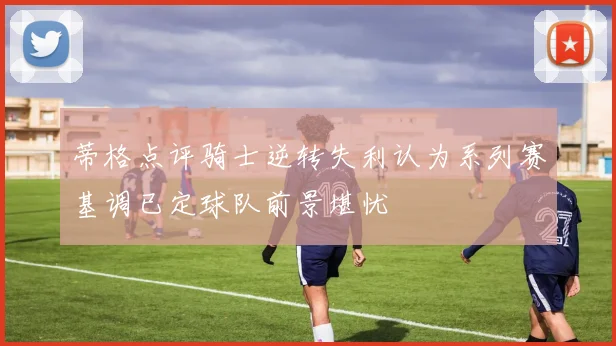 蒂格点评骑士逆转失利认为系列赛基调已定球队前景堪忧