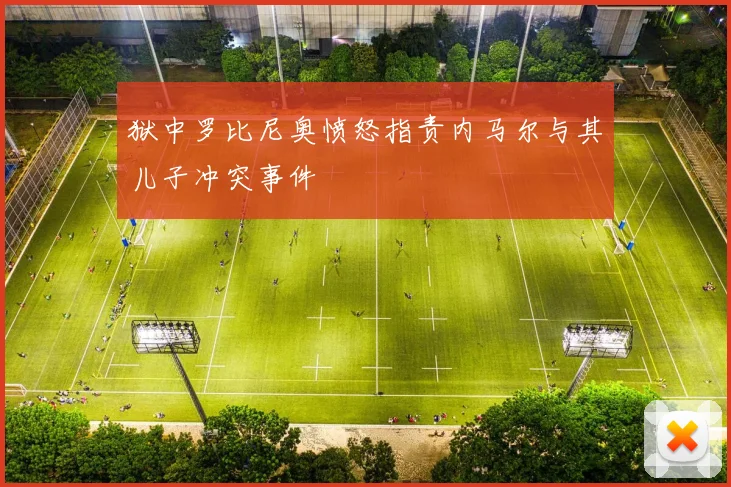 狱中罗比尼奥愤怒指责内马尔与其儿子冲突事件