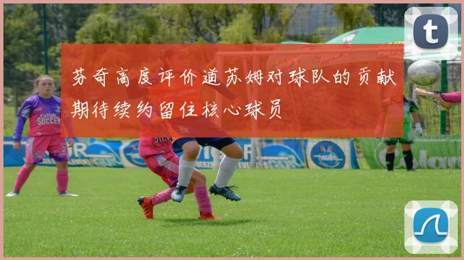 芬奇高度评价道苏姆对球队的贡献期待续约留住核心球员