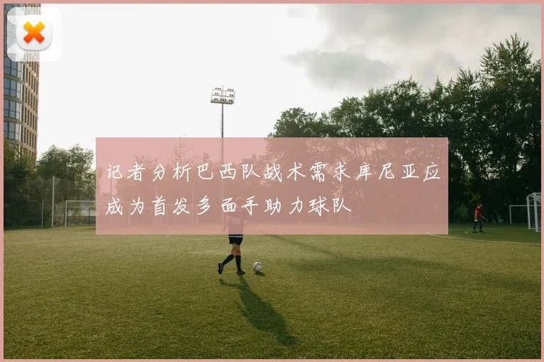 记者分析巴西队战术需求库尼亚应成为首发多面手助力球队