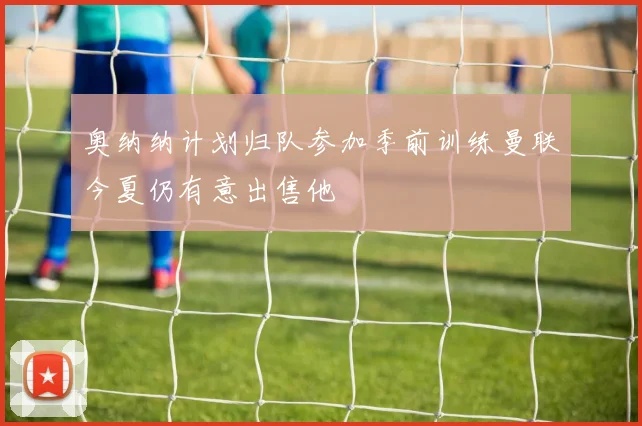 奥纳纳计划归队参加季前训练曼联今夏仍有意出售他