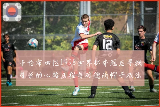 卡伦布回忆1998世界杯夺冠后寻找母亲的心路历程与对德尚帽子戏法的期待