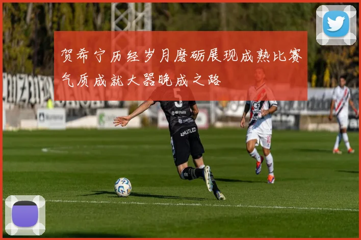 贺希宁历经岁月磨砺展现成熟比赛气质成就大器晚成之路